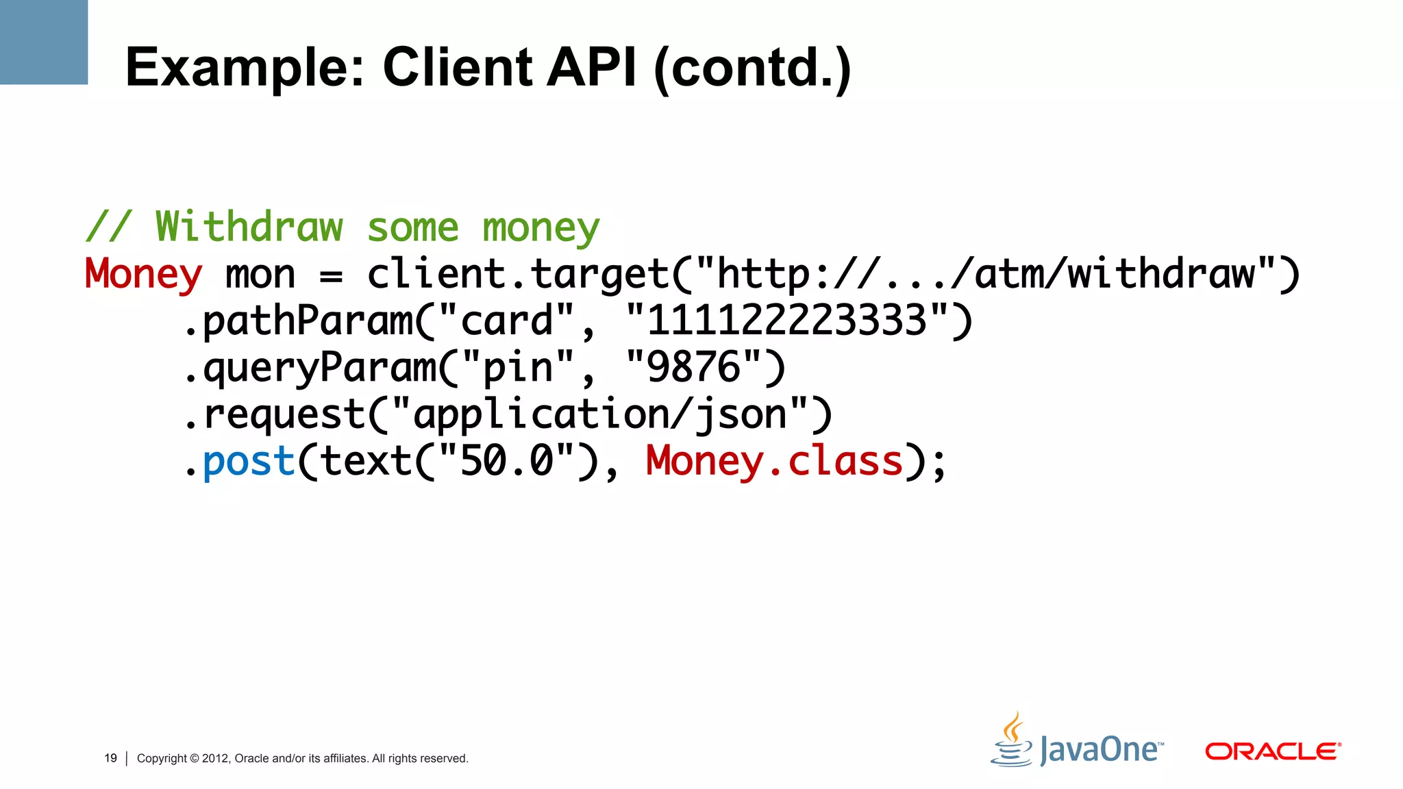 Example: Client API (contd.)

// Withdraw some money	
Money mon = client.target("http://.../atm/withdraw")	
    .pathParam("card", "111122223333")	
    .queryParam("pin", "9876")	
    .request("application/json")	
    .post(text("50.0"), Money.class);	




19   Copyright © 2012, Oracle and/or its affiliates. All rights reserved.
 