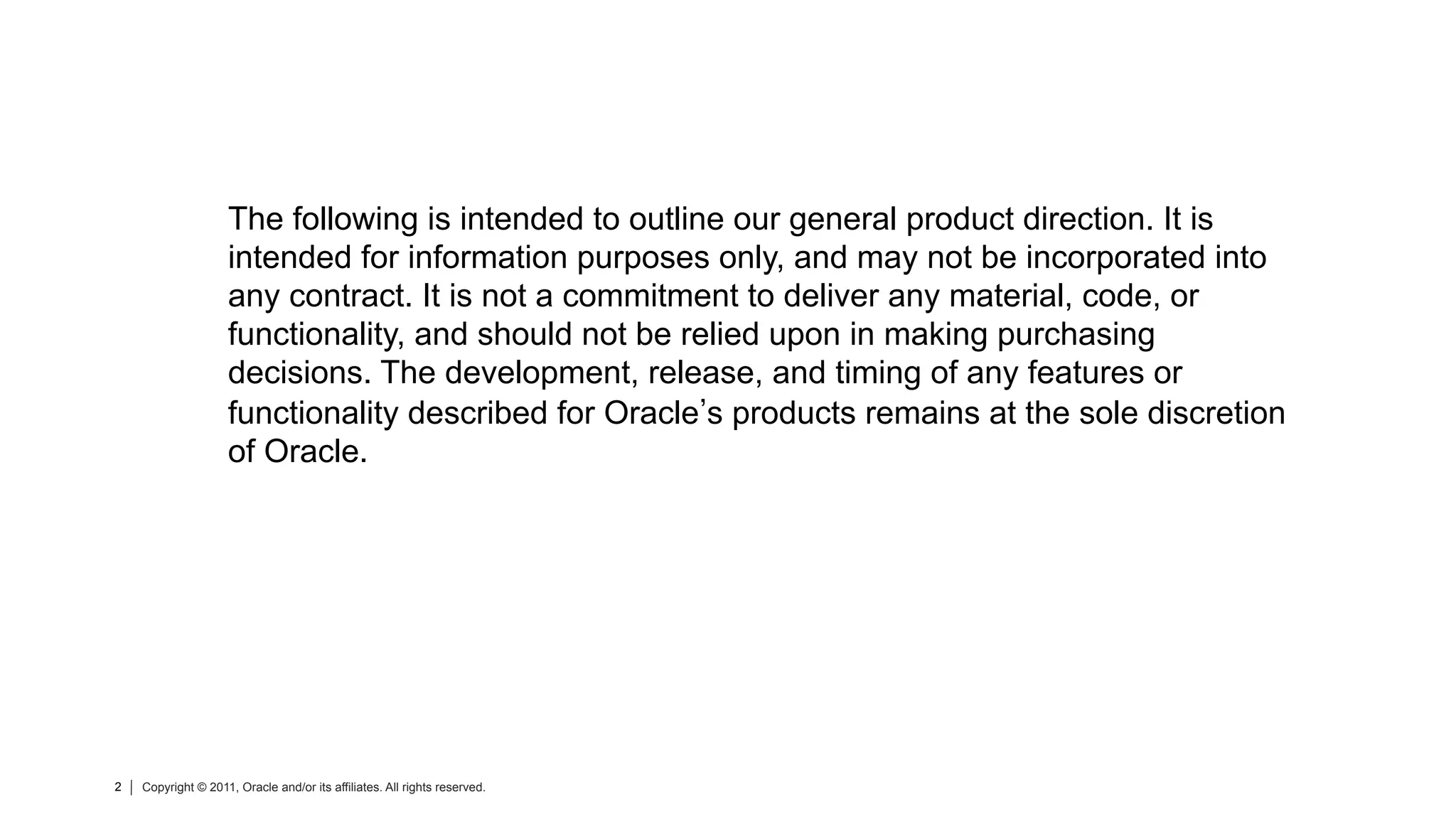 The following is intended to outline our general product direction. It is
                    intended for information purposes only, and may not be incorporated into
                    any contract. It is not a commitment to deliver any material, code, or
                    functionality, and should not be relied upon in making purchasing
                    decisions. The development, release, and timing of any features or
                    functionality described for Oracle s products remains at the sole discretion
                    of Oracle.




2   Copyright © 2012, Oracle and/or its affiliates. All rights reserved.
                2011,
 
