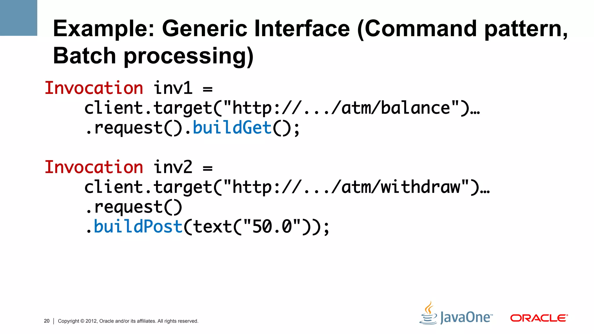 Example: Generic Interface (Command pattern,
     Batch processing)
Invocation inv1 = 	
    client.target("http://.../atm/balance")…	
    .request().buildGet();	
	
Invocation inv2 = 	
    client.target("http://.../atm/withdraw")…	
    .request()	
    .buildPost(text("50.0"));	
	



20   Copyright © 2012, Oracle and/or its affiliates. All rights reserved.
 