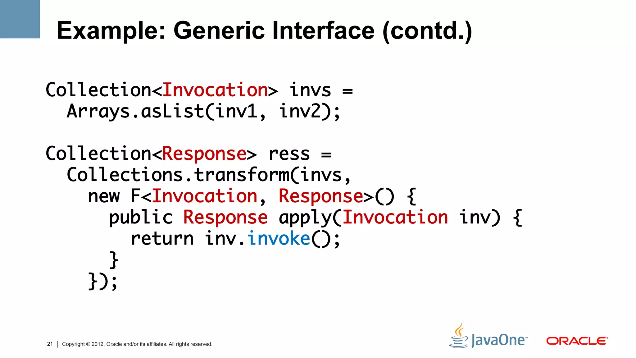 Example: Generic Interface (contd.)
	
Collection<Invocation> invs = 	
  Arrays.asList(inv1, inv2);	
	
Collection<Response> ress = 	
  Collections.transform(invs, 	
    new F<Invocation, Response>() {	
      public Response apply(Invocation inv) {	
         return inv.invoke(); 	
      }	
    });	


21   Copyright © 2012, Oracle and/or its affiliates. All rights reserved.
 