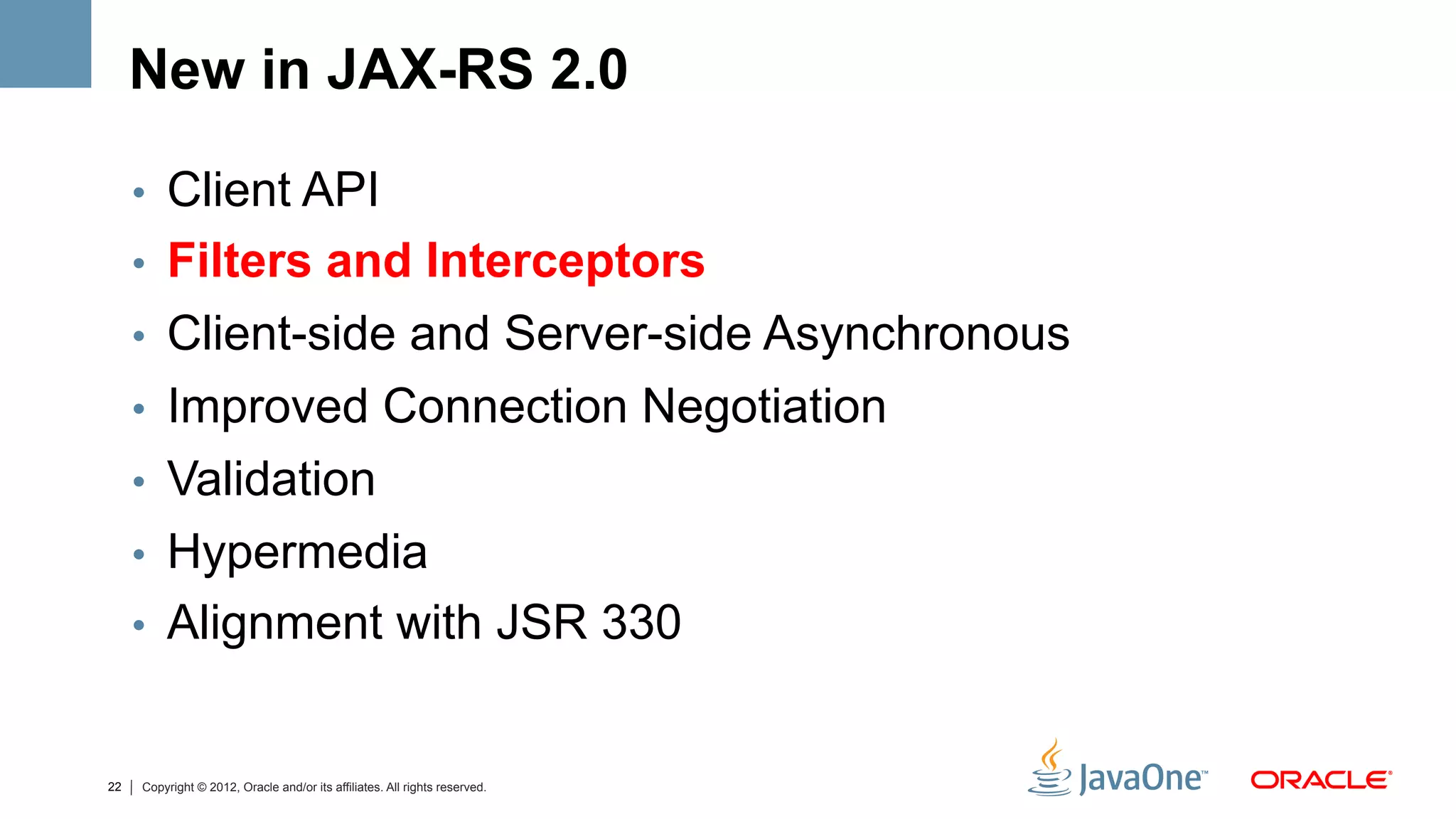 New in JAX-RS 2.0

     •  Client API
     •  Filters and Interceptors
     •  Client-side and Server-side Asynchronous
     •  Improved Connection Negotiation
     •  Validation
     •  Hypermedia
     •  Alignment with JSR 330


22   Copyright © 2012, Oracle and/or its affiliates. All rights reserved.
 