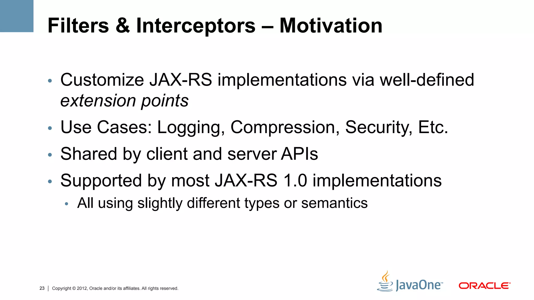 Filters & Interceptors – Motivation

     •  Customize JAX-RS implementations via well-defined
        extension points
     •  Use Cases: Logging, Compression, Security, Etc.
     •  Shared by client and server APIs
     •  Supported by most JAX-RS 1.0 implementations
           •  All using slightly different types or semantics




23   Copyright © 2012, Oracle and/or its affiliates. All rights reserved.
 