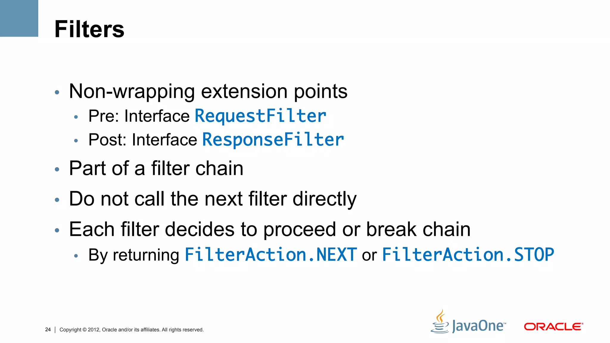 Filters

     •  Non-wrapping extension points
        •  Pre: Interface RequestFilter	
        •  Post: Interface ResponseFilter	

     •  Part of a filter chain
     •  Do not call the next filter directly
     •  Each filter decides to proceed or break chain
        •  By returning FilterAction.NEXT or FilterAction.STOP	



24   Copyright © 2012, Oracle and/or its affiliates. All rights reserved.
 