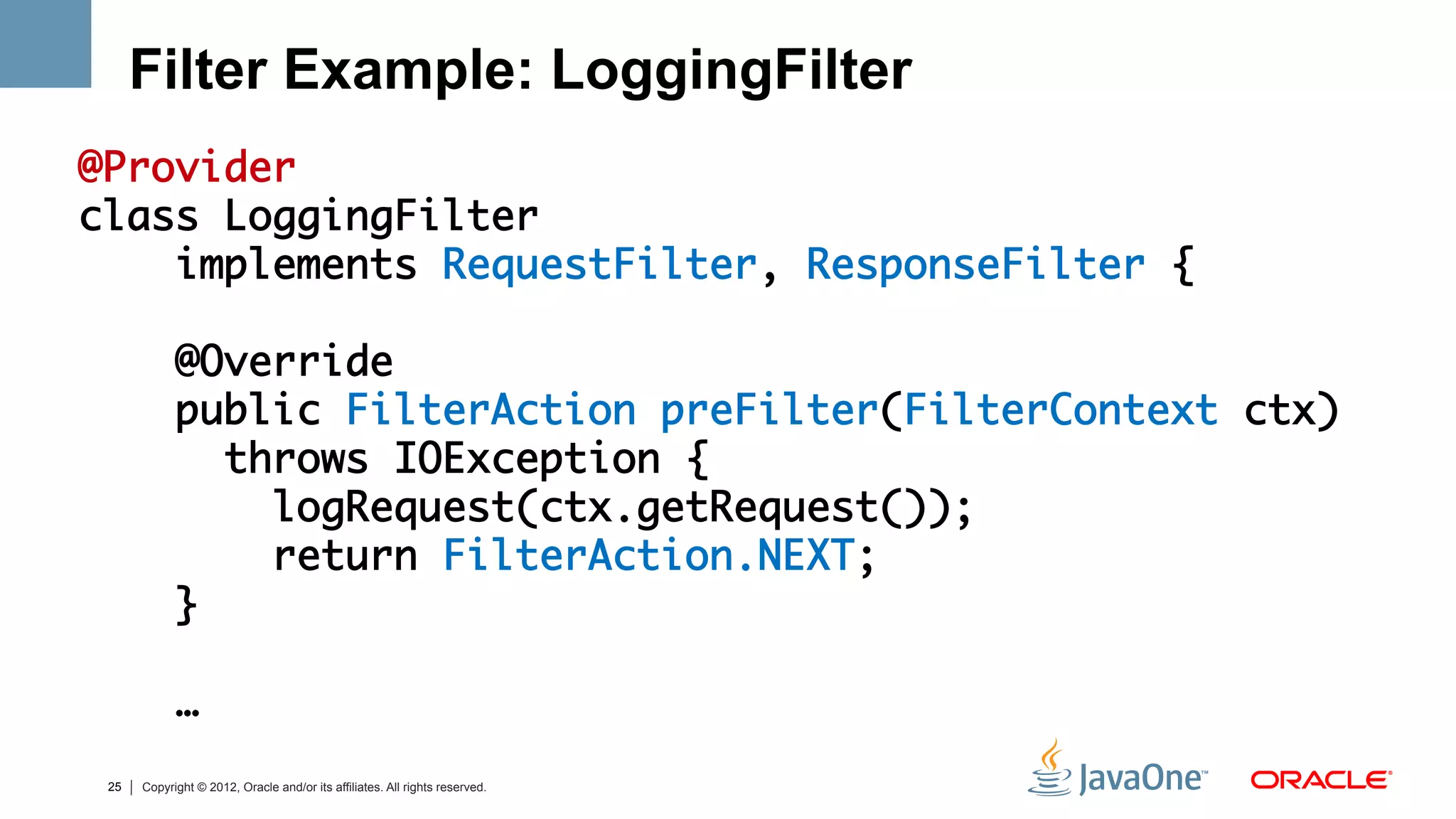 Filter Example: LoggingFilter
@Provider	
class LoggingFilter 	
    implements RequestFilter, ResponseFilter {	
	
    @Override	
    public FilterAction preFilter(FilterContext ctx) 	
       throws IOException {	
         logRequest(ctx.getRequest());	
         return FilterAction.NEXT;	
    }	
	
    …	
	
    25   Copyright © 2012, Oracle and/or its affiliates. All rights reserved.
 