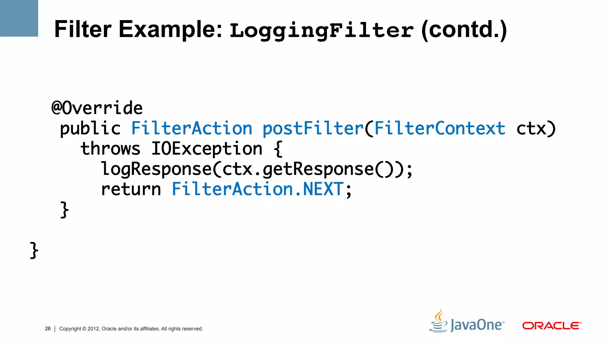 Filter Example: LoggingFilter (contd.)

	
          @Override	
           public FilterAction postFilter(FilterContext ctx) 	
             throws IOException {	
               logResponse(ctx.getResponse());	
               return FilterAction.NEXT;	
           } 	
	
    }	



     26   Copyright © 2012, Oracle and/or its affiliates. All rights reserved.
 