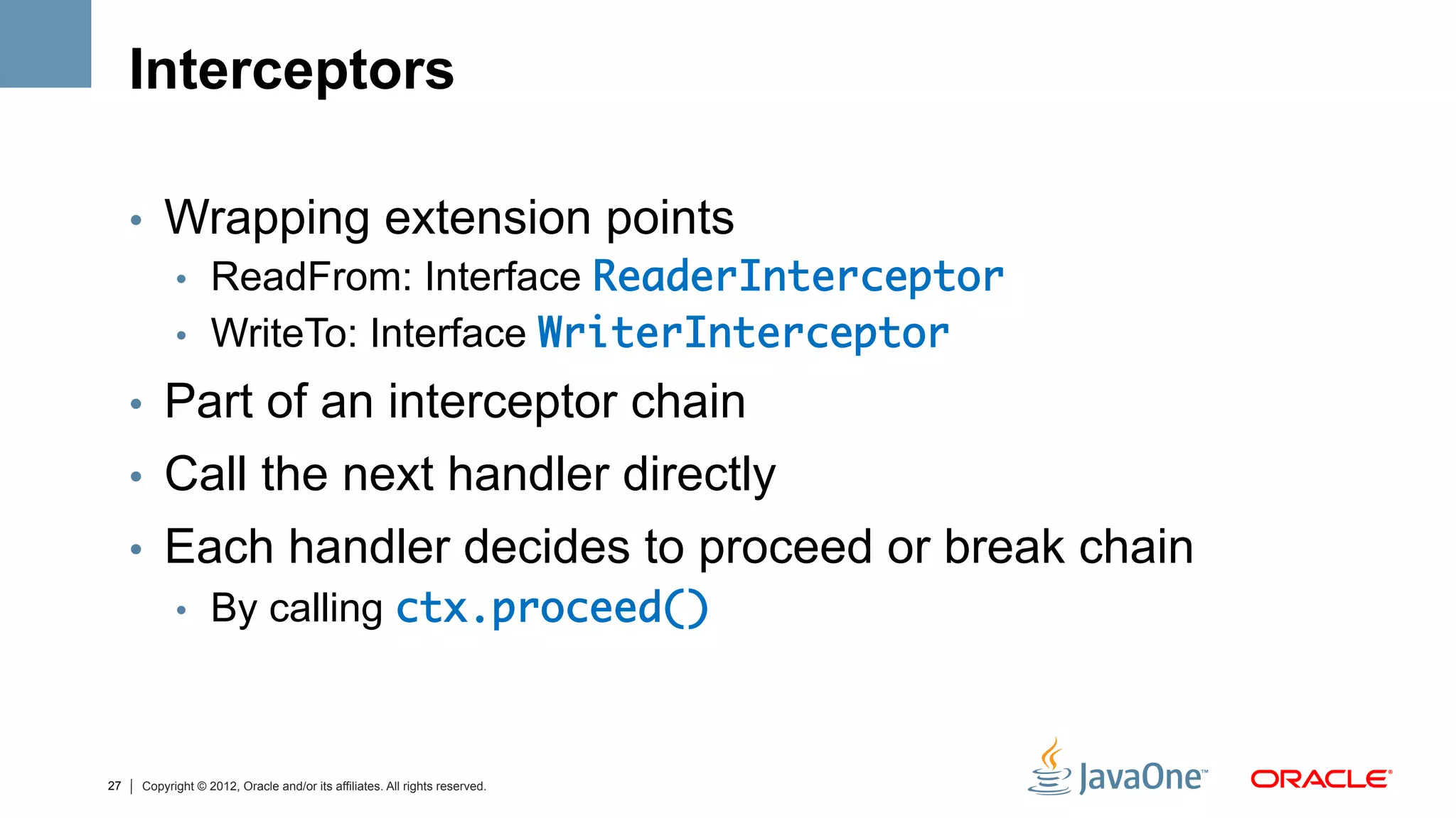 Interceptors

     •  Wrapping extension points
        •  ReadFrom: Interface ReaderInterceptor	
        •  WriteTo: Interface WriterInterceptor	

     •  Part of an interceptor chain
     •  Call the next handler directly
     •  Each handler decides to proceed or break chain
        •  By calling ctx.proceed()	



27   Copyright © 2012, Oracle and/or its affiliates. All rights reserved.
 