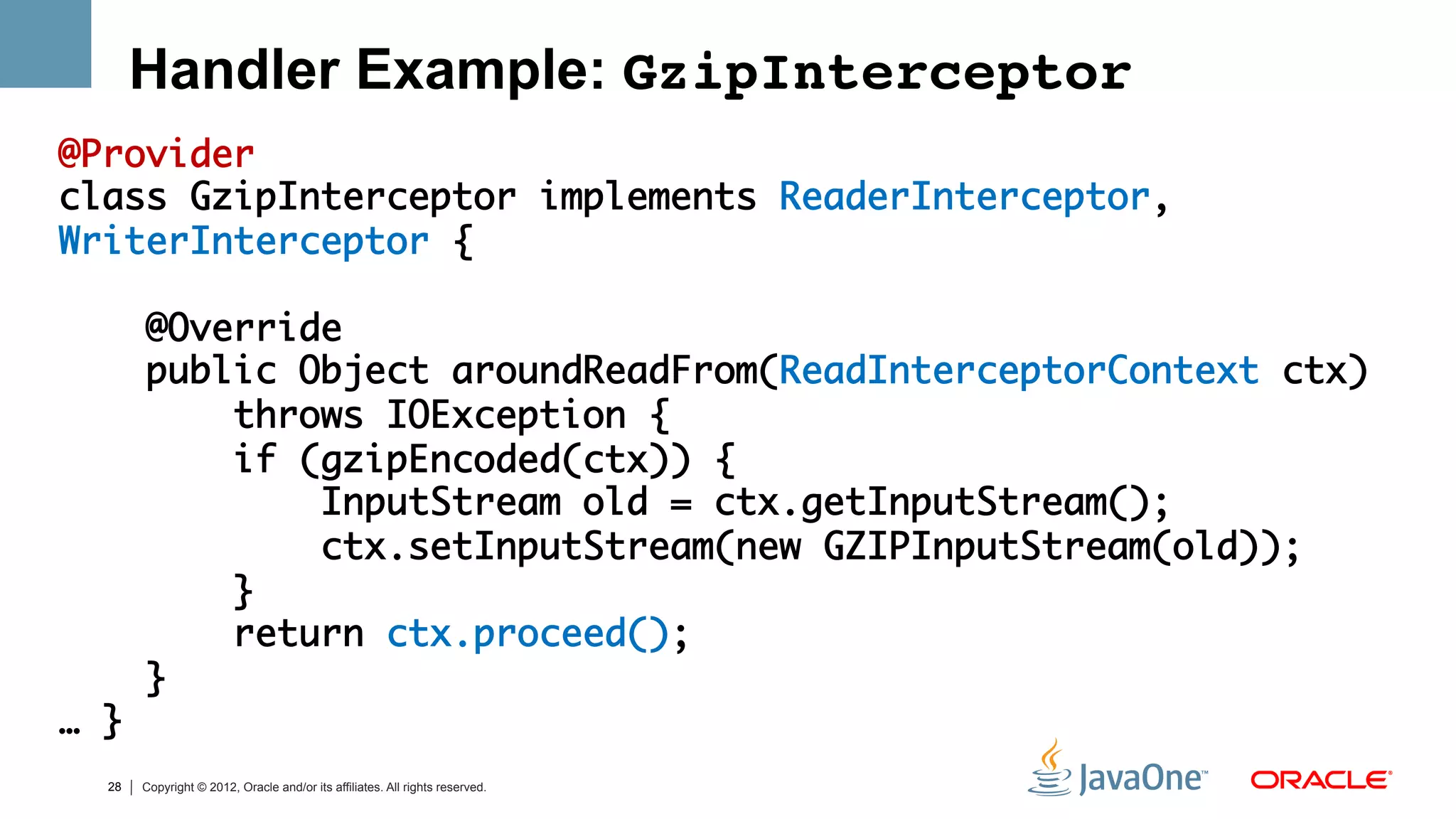 Handler Example: GzipInterceptor!
@Provider	
class GzipInterceptor implements ReaderInterceptor,
WriterInterceptor {	
	
     @Override	
     public Object aroundReadFrom(ReadInterceptorContext ctx) 	
         throws IOException {	
         if (gzipEncoded(ctx)) {	
             InputStream old = ctx.getInputStream();	
             ctx.setInputStream(new GZIPInputStream(old));	
         }	
         return ctx.proceed();	
     } 	
… }	
	 28   Copyright © 2012, Oracle and/or its affiliates. All rights reserved.
 