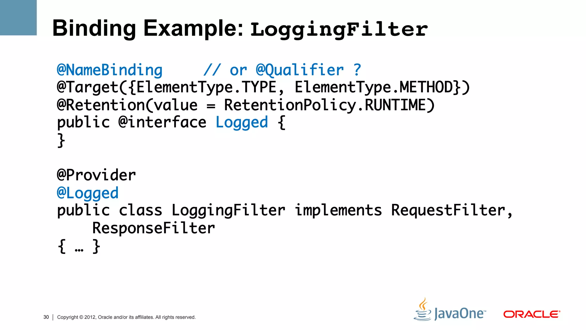 Binding Example: LoggingFilter!
     @NameBinding 	 	// or @Qualifier ?	
     @Target({ElementType.TYPE, ElementType.METHOD})	
     @Retention(value = RetentionPolicy.RUNTIME)	
     public @interface Logged {	
     }	
     	
     @Provider	
     @Logged	
     public class LoggingFilter implements RequestFilter, 	
         ResponseFilter 	
     { … }	
     	



30   Copyright © 2012, Oracle and/or its affiliates. All rights reserved.
 