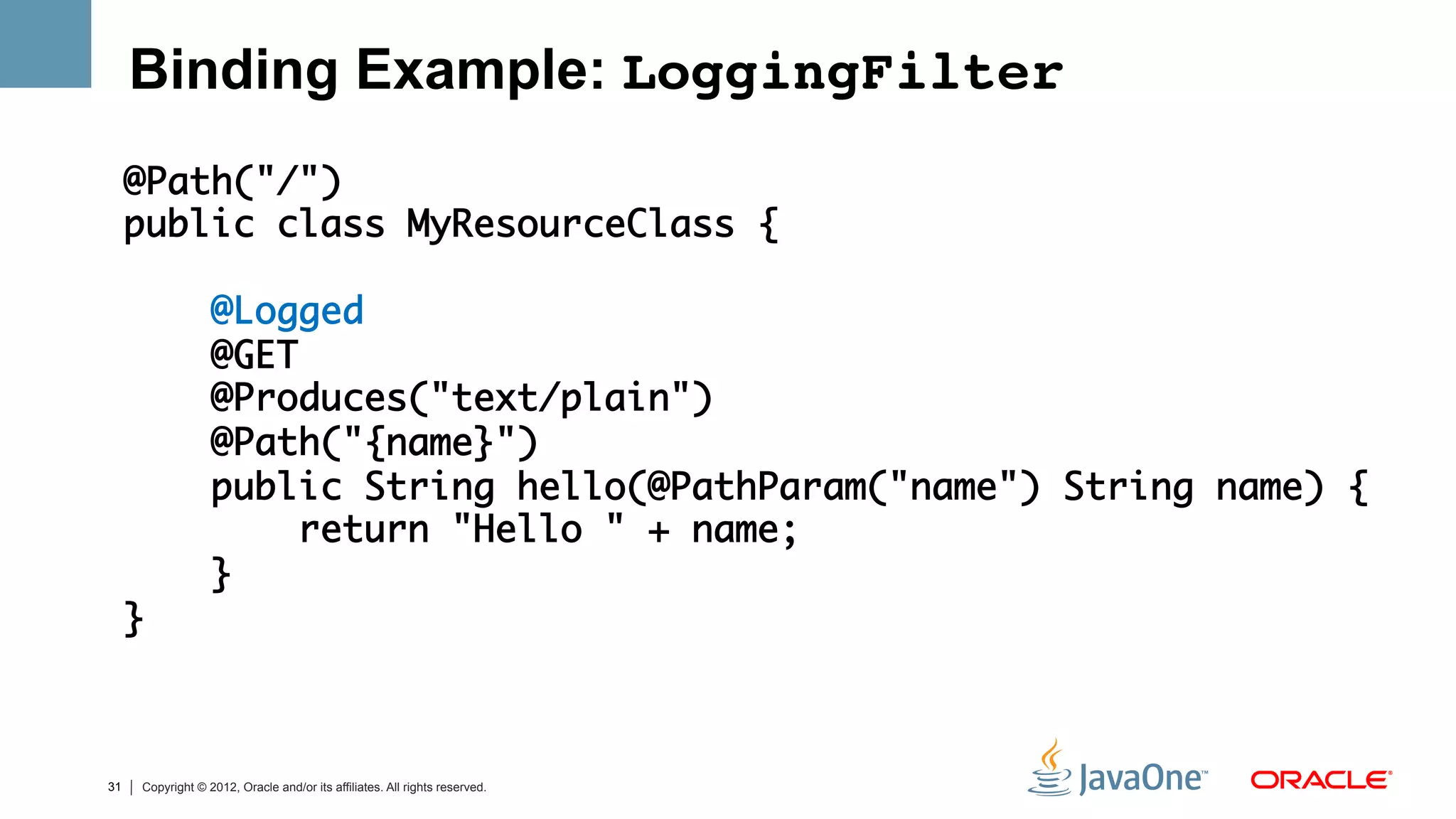 Binding Example: LoggingFilter!
     @Path("/")	
     public class MyResourceClass {	
     	
         @Logged	
         @GET	
         @Produces("text/plain")	
         @Path("{name}")	
         public String hello(@PathParam("name") String name) {	
             return "Hello " + name;	
         }	
     }	
     	


31   Copyright © 2012, Oracle and/or its affiliates. All rights reserved.
 