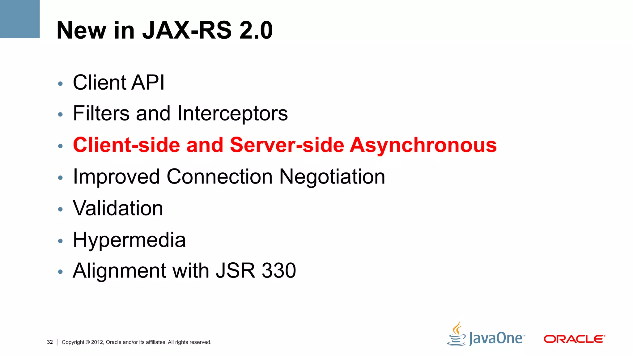 New in JAX-RS 2.0

     •  Client API
     •  Filters and Interceptors
     •  Client-side and Server-side Asynchronous
     •  Improved Connection Negotiation
     •  Validation
     •  Hypermedia
     •  Alignment with JSR 330


32   Copyright © 2012, Oracle and/or its affiliates. All rights reserved.
 