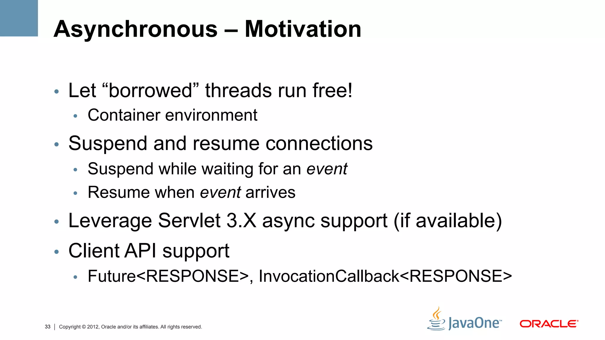 Asynchronous – Motivation

     •  Let “borrowed” threads run free!
        •  Container environment

     •  Suspend and resume connections
        •  Suspend while waiting for an event
        •  Resume when event arrives

     •  Leverage Servlet 3.X async support (if available)
     •  Client API support
        •  Future<RESPONSE>, InvocationCallback<RESPONSE>


33   Copyright © 2012, Oracle and/or its affiliates. All rights reserved.
 