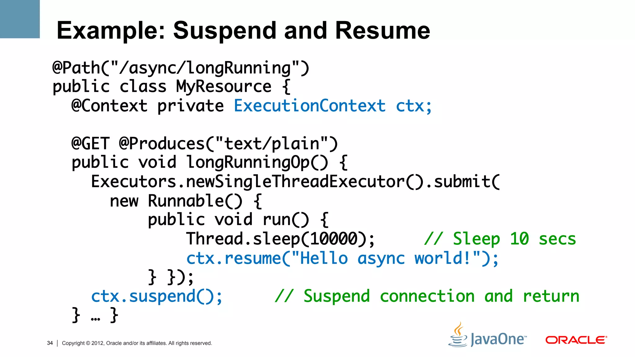 Example: Suspend and Resume
 @Path("/async/longRunning")	
 public class MyResource {    	
   @Context private ExecutionContext ctx;	
 	
   @GET @Produces("text/plain")	
   public void longRunningOp() {	
     Executors.newSingleThreadExecutor().submit(	
       new Runnable() {	
           public void run() { 	
               Thread.sleep(10000);     // Sleep 10 secs	
               ctx.resume("Hello async world!"); 	
           } });	
     ctx.suspend(); 	 	// Suspend connection and return	
   } … }   	
34   Copyright © 2012, Oracle and/or its affiliates. All rights reserved.
 