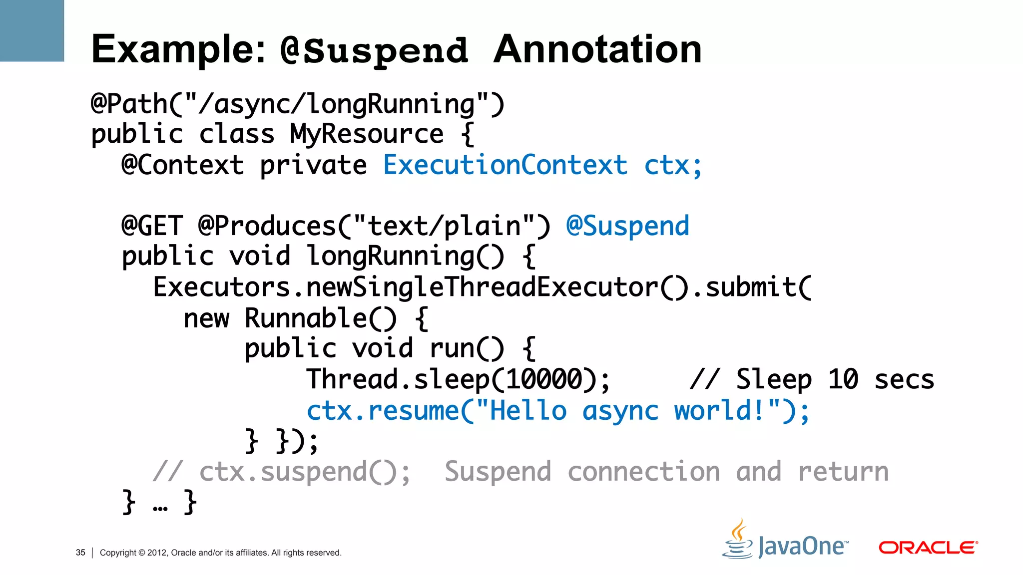 Example: @Suspend Annotation
     @Path("/async/longRunning")	
     public class MyResource {    	
       @Context private ExecutionContext ctx;	
     	
       @GET @Produces("text/plain") @Suspend	
       public void longRunning() {	
         Executors.newSingleThreadExecutor().submit(	
           new Runnable() {	
               public void run() { 	
                   Thread.sleep(10000);     // Sleep 10 secs	
                   ctx.resume("Hello async world!"); 	
               } });	
         // ctx.suspend(); Suspend connection and return	
       } … }   	
35   Copyright © 2012, Oracle and/or its affiliates. All rights reserved.
 