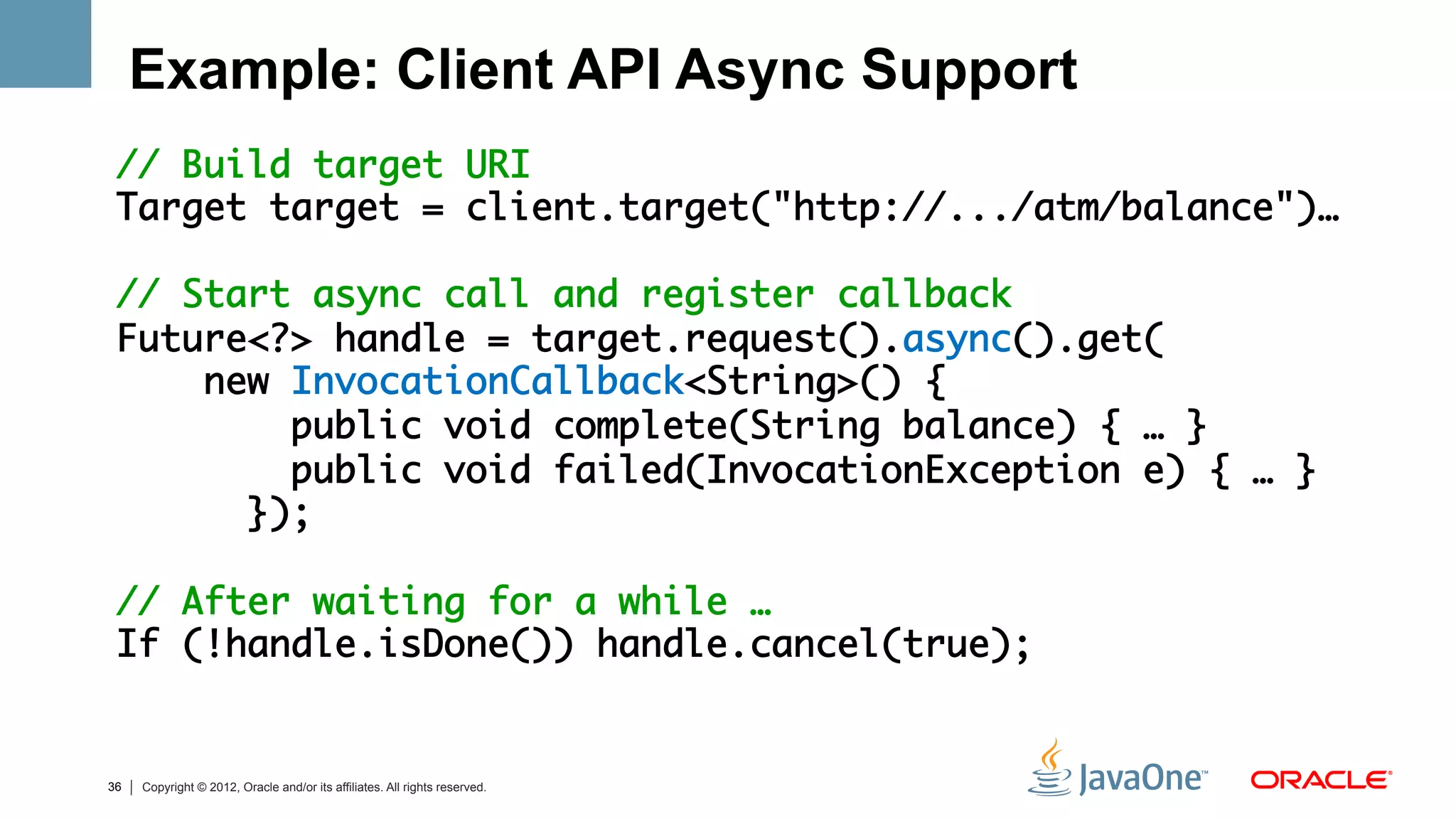Example: Client API Async Support
 // Build target URI	
 Target target = client.target("http://.../atm/balance")…	
     	
 // Start async call and register callback	
 Future<?> handle = target.request().async().get(	
     new InvocationCallback<String>() {	
         public void complete(String balance) { … }	
         public void failed(InvocationException e) { … }	
       });	
   	
 // After waiting for a while …	
 If (!handle.isDone()) handle.cancel(true);	
 	

36   Copyright © 2012, Oracle and/or its affiliates. All rights reserved.
 