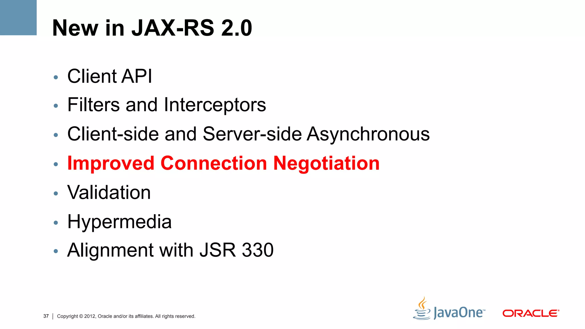New in JAX-RS 2.0

     •  Client API
     •  Filters and Interceptors
     •  Client-side and Server-side Asynchronous
     •  Improved Connection Negotiation
     •  Validation
     •  Hypermedia
     •  Alignment with JSR 330


37   Copyright © 2012, Oracle and/or its affiliates. All rights reserved.
 