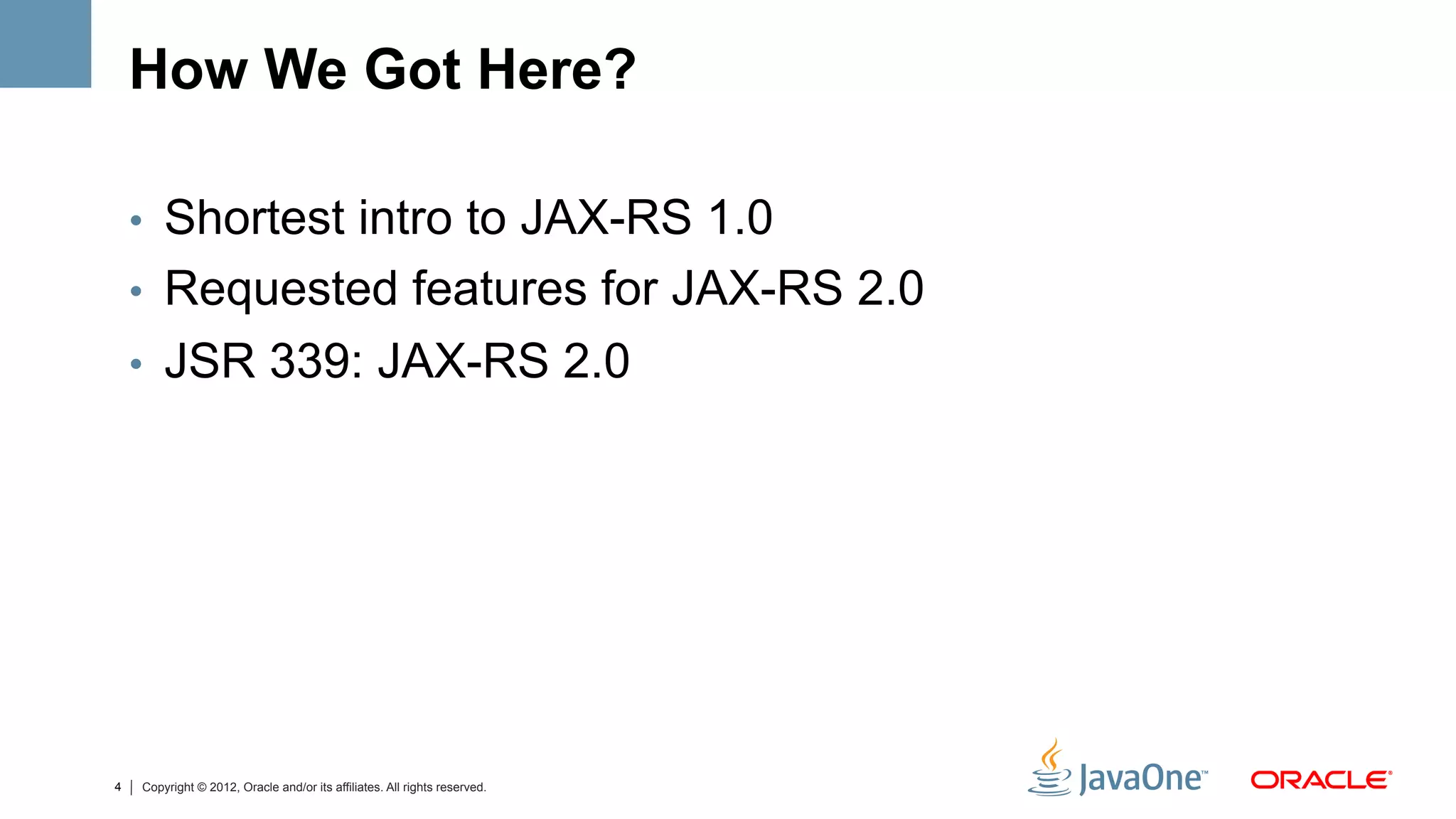 How We Got Here?

    •  Shortest intro to JAX-RS 1.0
    •  Requested features for JAX-RS 2.0
    •  JSR 339: JAX-RS 2.0




4   Copyright © 2012, Oracle and/or its affiliates. All rights reserved.
 