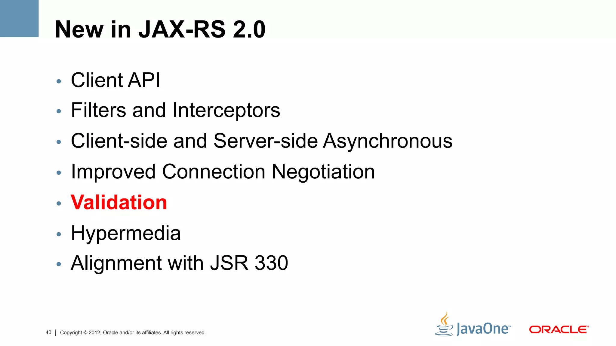 New in JAX-RS 2.0

     •  Client API
     •  Filters and Interceptors
     •  Client-side and Server-side Asynchronous
     •  Improved Connection Negotiation
     •  Validation
     •  Hypermedia
     •  Alignment with JSR 330


40   Copyright © 2012, Oracle and/or its affiliates. All rights reserved.
 