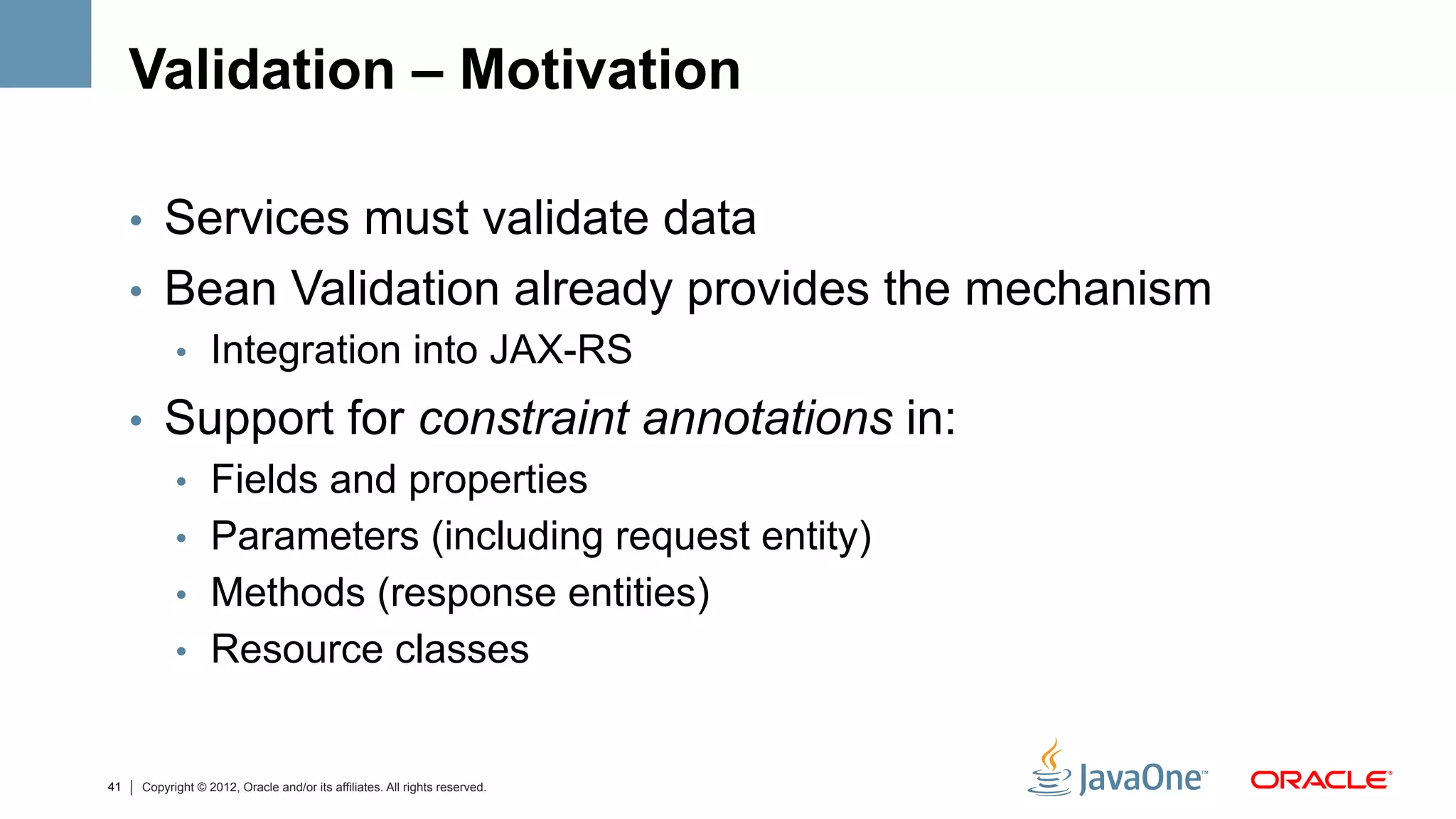 Validation – Motivation

     •  Services must validate data
     •  Bean Validation already provides the mechanism
        •  Integration into JAX-RS

     •  Support for constraint annotations in:
        •  Fields and properties
        •  Parameters (including request entity)
        •  Methods (response entities)
        •  Resource classes


41   Copyright © 2012, Oracle and/or its affiliates. All rights reserved.
 