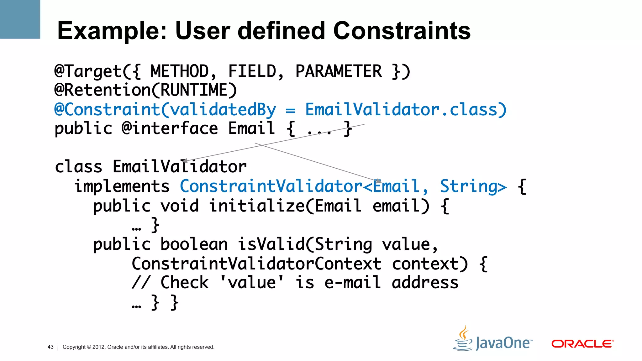 Example: User defined Constraints
     @Target({ METHOD, FIELD, PARAMETER })	
     @Retention(RUNTIME)	
     @Constraint(validatedBy = EmailValidator.class)	
     public @interface Email { ... }	
     	
     class EmailValidator 	
       implements ConstraintValidator<Email, String> {	
         public void initialize(Email email) {	
             … }	
         public boolean isValid(String value,     	
             ConstraintValidatorContext context) {	
             // Check 'value' is e-mail address 	
             … } }	

43   Copyright © 2012, Oracle and/or its affiliates. All rights reserved.
 