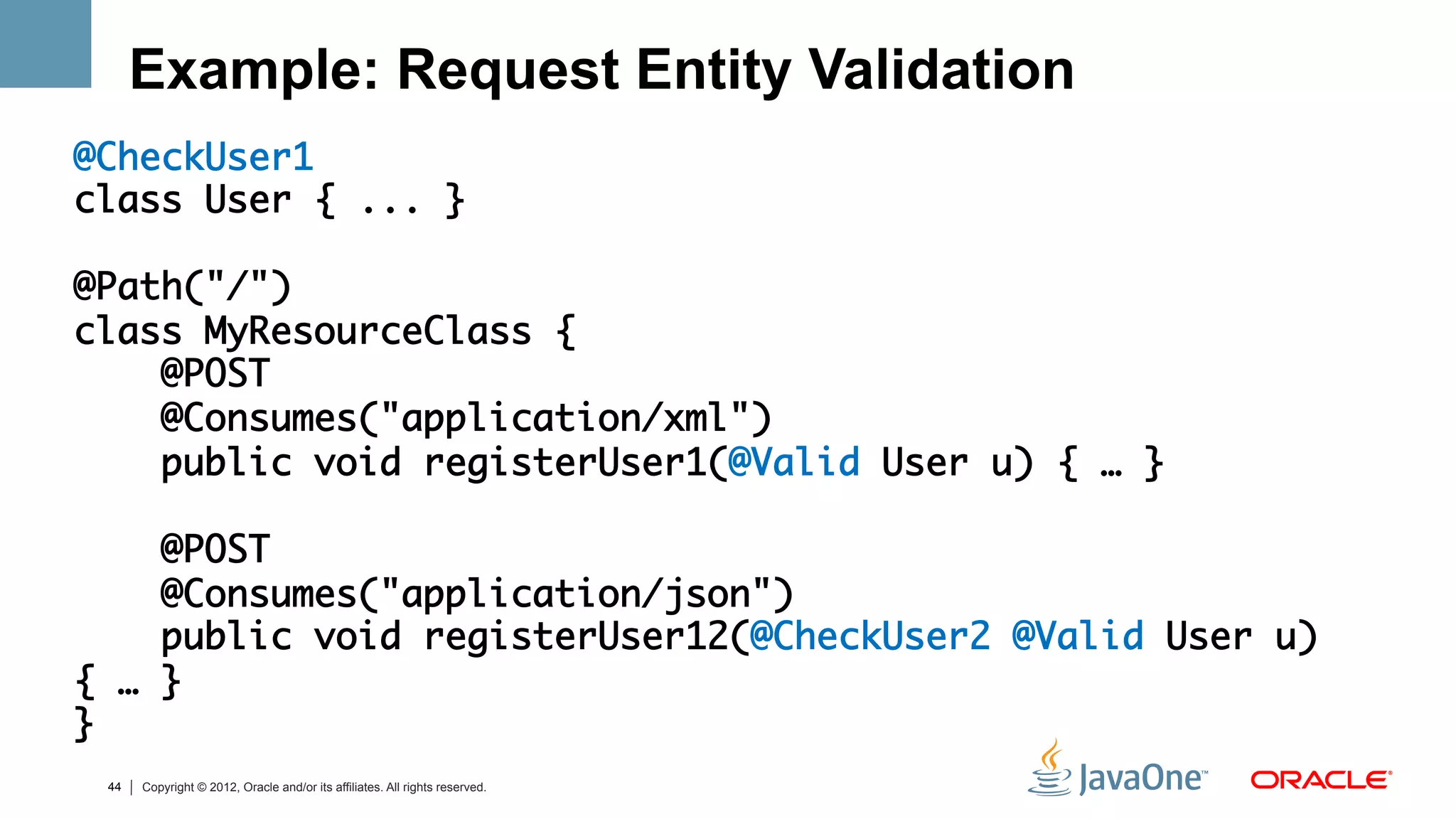 Example: Request Entity Validation
@CheckUser1	
class User { ... }	
	
@Path("/")	
class MyResourceClass {	
    @POST	
    @Consumes("application/xml")	
    public void registerUser1(@Valid User u) { … } 	
	
    @POST	
    @Consumes("application/json")	
    public void registerUser12(@CheckUser2 @Valid User u)
{ … } 	
}	
 44   Copyright © 2012, Oracle and/or its affiliates. All rights reserved.
 
