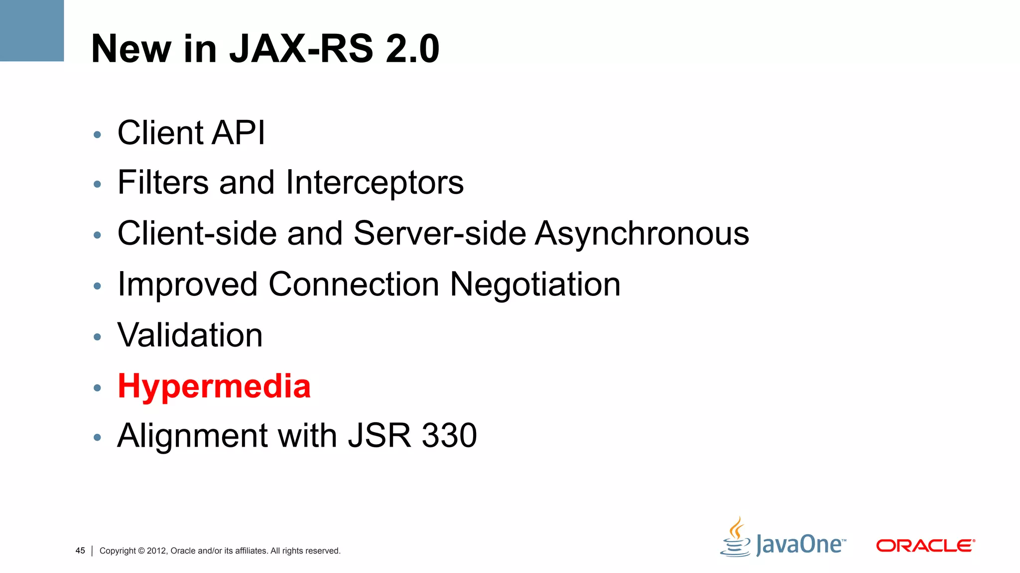 New in JAX-RS 2.0

     •  Client API
     •  Filters and Interceptors
     •  Client-side and Server-side Asynchronous
     •  Improved Connection Negotiation
     •  Validation
     •  Hypermedia
     •  Alignment with JSR 330


45   Copyright © 2012, Oracle and/or its affiliates. All rights reserved.
 