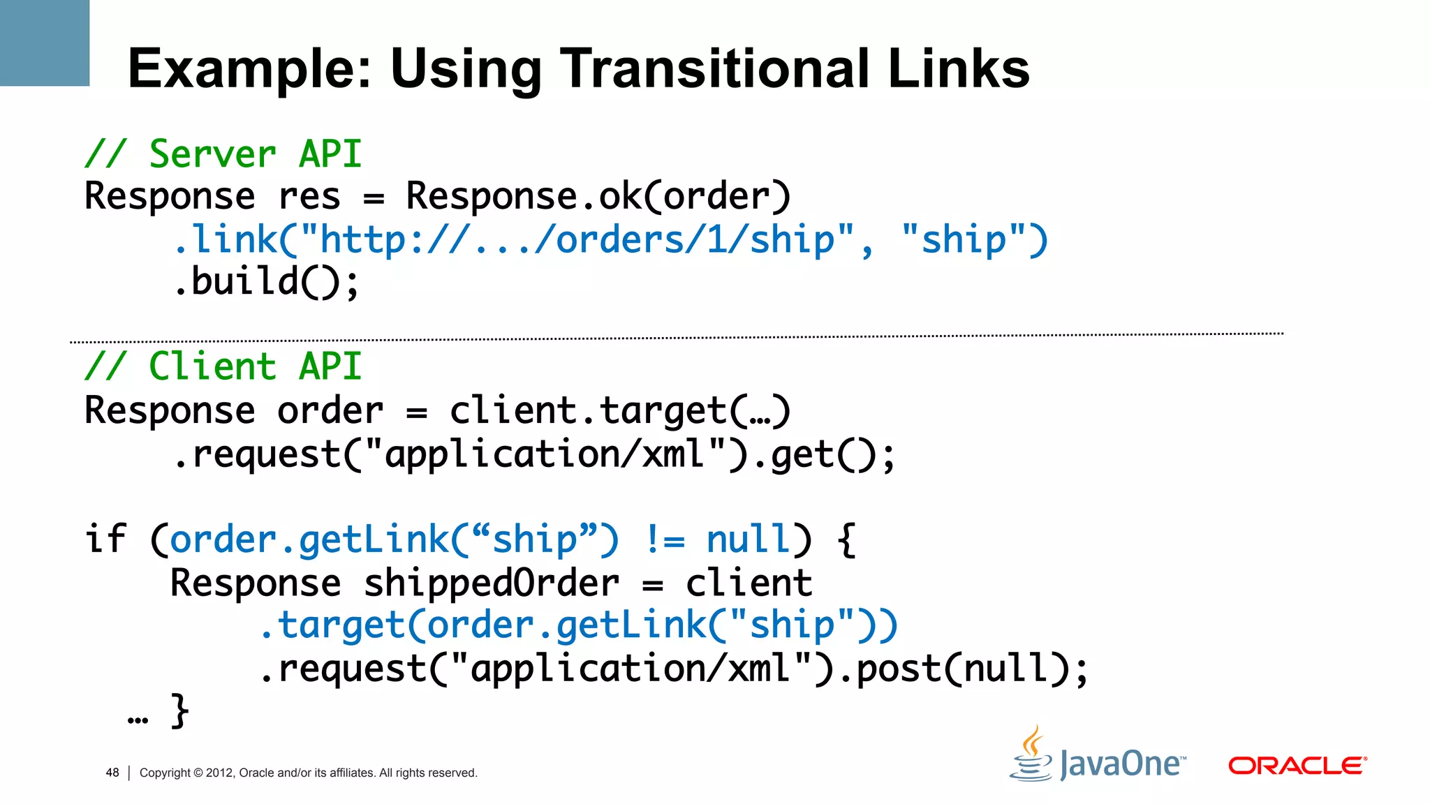 Example: Using Transitional Links
// Server API	
Response res = Response.ok(order)	
      .link("http://.../orders/1/ship", "ship")	
      .build();	
      	
// Client API	
Response order = client.target(…)	
      .request("application/xml").get();	
	
if (order.getLink(“ship”) != null) {          	
      Response shippedOrder = client	
          .target(order.getLink("ship"))	
          .request("application/xml").post(null);	
    … }	
  	
 48   Copyright © 2012, Oracle and/or its affiliates. All rights reserved.
 
