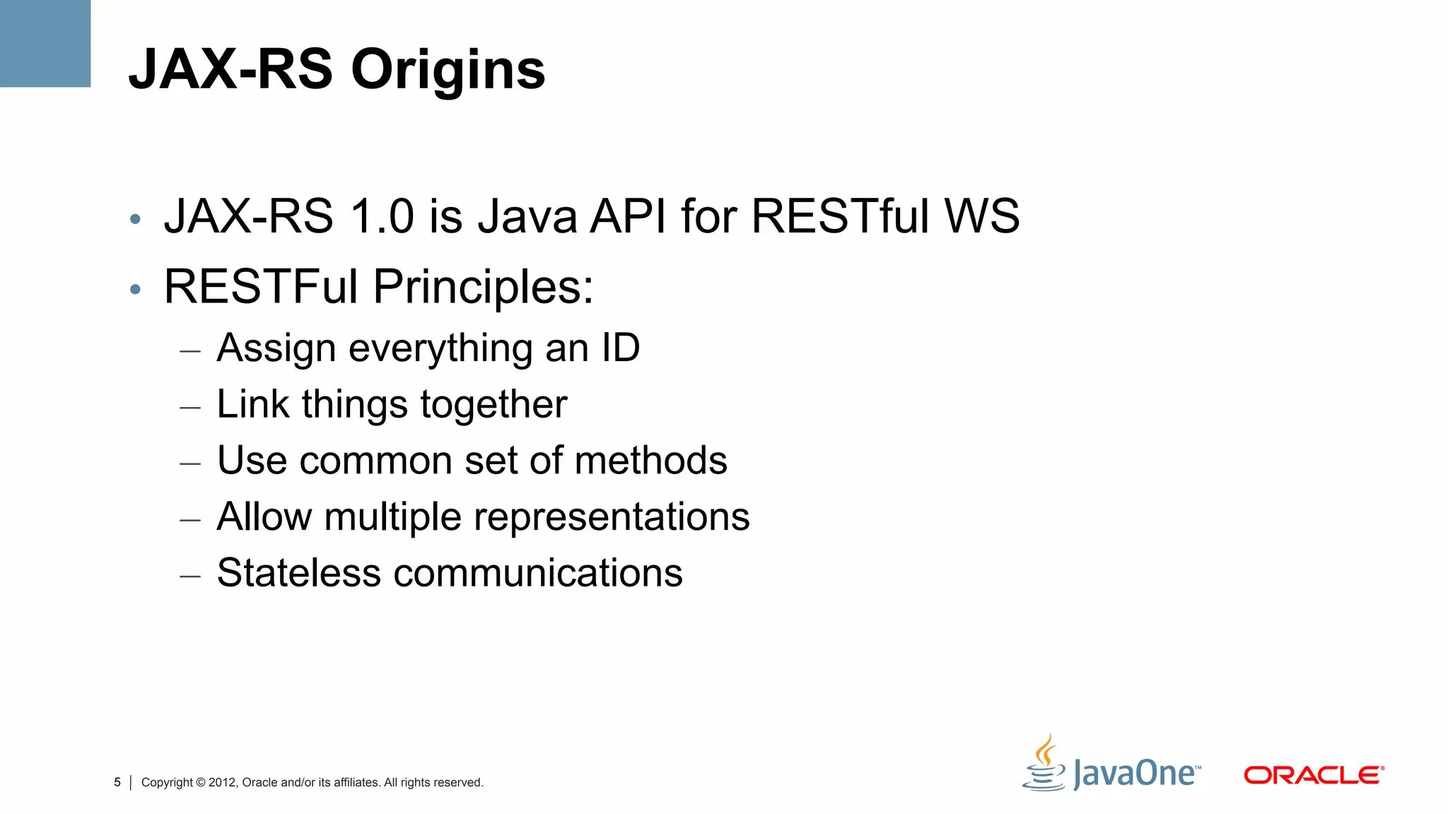 JAX-RS Origins

    •  JAX-RS 1.0 is Java API for RESTful WS
    •  RESTFul Principles:
       –  Assign everything an ID
       –  Link things together
       –  Use common set of methods
       –  Allow multiple representations
       –  Stateless communications



5   Copyright © 2012, Oracle and/or its affiliates. All rights reserved.
 