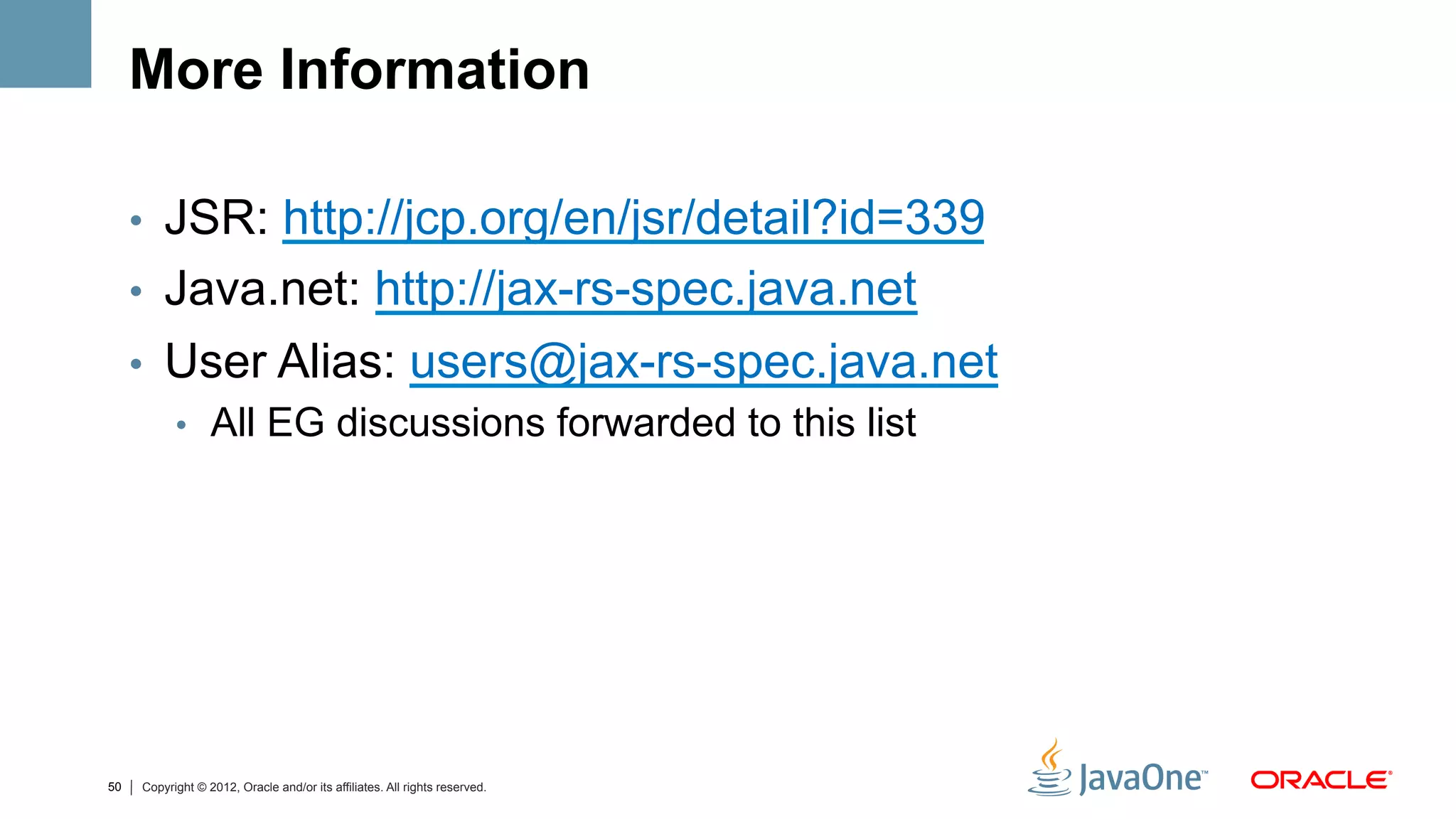 More Information

     •  JSR: http://jcp.org/en/jsr/detail?id=339
     •  Java.net: http://jax-rs-spec.java.net
     •  User Alias: users@jax-rs-spec.java.net
        •  All EG discussions forwarded to this list




50   Copyright © 2012, Oracle and/or its affiliates. All rights reserved.
 