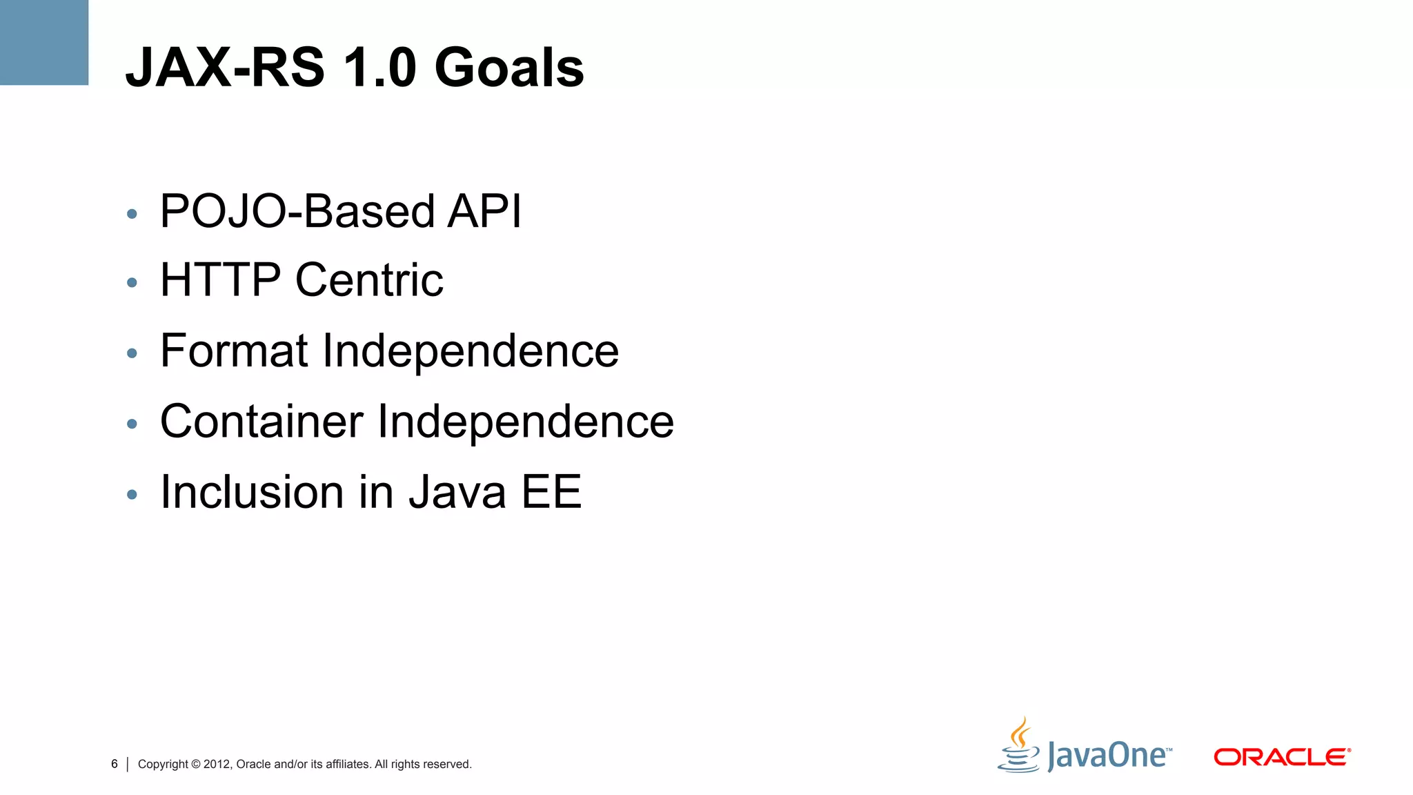JAX-RS 1.0 Goals

    •  POJO-Based API
    •  HTTP Centric
    •  Format Independence
    •  Container Independence
    •  Inclusion in Java EE




6   Copyright © 2012, Oracle and/or its affiliates. All rights reserved.
 