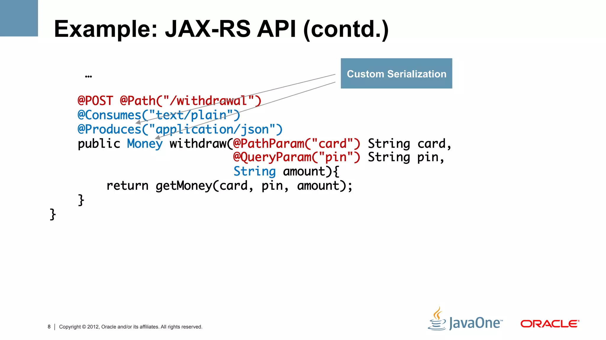 Example: JAX-RS API (contd.)
                …	                                                         Custom Serialization
	
            @POST @Path("/withdrawal")	
            @Consumes("text/plain") 	
            @Produces("application/json")	
            public Money withdraw(@PathParam("card") String card,	
                                  @QueryParam("pin") String pin, 	
                                  String amount){	
                return getMoney(card, pin, amount);	
            }	
}	




8   Copyright © 2012, Oracle and/or its affiliates. All rights reserved.
 