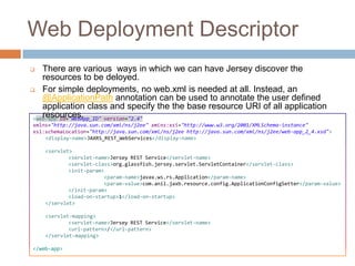 Web Deployment Descriptor
   There are various ways in which we can have Jersey discover the
    resources to be deloyed.
 For simple deployments, no web.xml is needed at all. Instead, an
    @ApplicationPath annotation can be used to annotate the user defined
    application class and specify the the base resource URI of all application
    resources.
 <web-app id="WebApp_ID" version="2.4"
xmlns="http://java.sun.com/xml/ns/j2ee" xmlns:xsi="http://www.w3.org/2001/XMLSchema-instance"
xsi:schemaLocation="http://java.sun.com/xml/ns/j2ee http://java.sun.com/xml/ns/j2ee/web-app_2_4.xsd">
    <display-name>JAXRS_REST_WebServices</display-name>

    <servlet>
            <servlet-name>Jersey REST Service</servlet-name>
            <servlet-class>org.glassfish.jersey.servlet.ServletContainer</servlet-class>
            <init-param>
                        <param-name>javax.ws.rs.Application</param-name>
                        <param-value>com.anil.jaxb.resource.config.ApplicationConfigSetter</param-value>
            </init-param>
            <load-on-startup>1</load-on-startup>
    </servlet>

    <servlet-mapping>
            <servlet-name>Jersey REST Service</servlet-name>
            <url-pattern>/</url-pattern>
    </servlet-mapping>

</web-app>
 