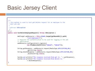 Basic Jersey Client
/**
 * This method is used to test get/delete request for an employee to the
 * REST API API
 *
 * @throws IOException
 */
@Test
public void testDeleteEmployeeRequest() throws IOException {

            WebTarget webResource = this.client.target(getBaseURI()).path(
                        "rest/employee/3");
            // Register the authentication to be used for logging in the web
            // application
            webResource.configuration().register(
                        new HttpBasicAuthFilter("tomcat", "tomcat"));

            String getResponse = webResource.request(MediaType.APPLICATION_XML)
                        .get(String.class);
            String deleteResponse = webResource.request(MediaType.APPLICATION_XML)
                        .delete(String.class);

            System.out.println("The response received from get is: " + getResponse);
            System.out.println("The response received from delete is: "
                        + deleteResponse);
}
 