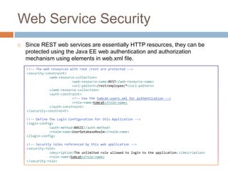 Web Service Security
   Since REST web services are essentially HTTP resources, they can be
    protected using the Java EE web authentication and authorization
    mechanism using elements in web.xml file.
    <!-- The web resources with root /rest are protected -->
    <security-constraint>
                <web-resource-collection>
                            <web-resource-name>REST</web-resource-name>
                            <url-pattern>/rest/employee/*</url-pattern>
                </web-resource-collection>
                <auth-constraint>
                            <!-- Use the tomcat-users.xml for authentication -->
                            <role-name>tomcat</role-name>
                </auth-constraint>
    </security-constraint>

    <!-- Define the Login Configuration for this Application -->
    <login-config>
                <auth-method>BASIC</auth-method>
                <realm-name>UserDatabaseRealm</realm-name>
    </login-config>

    <!-- Security roles referenced by this web application -->
    <security-role>
                <description>The unlimited role allowed to login to the application.</description>
                <role-name>tomcat</role-name>
    </security-role>
 