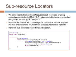 Sub-resource Locators
   We can delegate the handling of request to sub resources by using
    methods annotated with @Path BUT not annotated with resource method
    designators such as @GET or @POST.
   Note that the runtime will not manage the life-cycle or perform any field
    injection onto instances returned from sub-resource locator methods.
   However, sub-resources support method injection.

     @Path("rest")
     public class RootResource {

     .............
                 @Path("employee")
                 public EmployeeResource getEmployeeResource() {
                             this.request.setAttribute("test", "Memory");
                             EmployeeResource returnResource = new EmployeeResource();
                             returnResource.setContext(this.secContext);
                             return returnResource;
                 }
     }
 