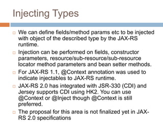 Injecting Types
   We can define fields/method params etc to be injected
    with object of the described type by the JAX-RS
    runtime.
   Injection can be performed on fields, constructor
    parameters, resource/sub-resource/sub-resource
    locator method parameters and bean setter methods.
   For JAX-RS 1.1, @Context annotation was used to
    indicate injectables to JAX-RS runtime.
   JAX-RS 2.0 has integrated with JSR-330 (CDI) and
    Jersey supports CDI using HK2. You can use
    @Context or @Inject though @Context is still
    preferred.
   The proposal for this area is not finalized yet in JAX-
    RS 2.0 specifications
 