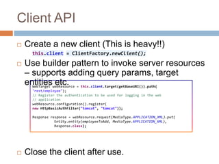 Client API
   Create a new client (This is heavy!!)
      this.client = ClientFactory.newClient();

   Use builder pattern to invoke server resources
    – supports adding query params, target
    entitieswebResource = this.client.target(getBaseURI()).path(
      WebTarget
                etc.
      "rest/employee");
      // Register the authentication to be used for logging in the web
      // application
      webResource.configuration().register(
      new HttpBasicAuthFilter("tomcat", "tomcat"));

      Response response = webResource.request(MediaType.APPLICATION_XML).put(
                 Entity.entity(employeeToAdd, MediaType.APPLICATION_XML),
                 Response.class);




   Close the client after use.
 