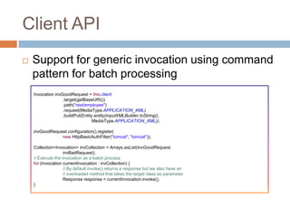 Client API
   Support for generic invocation using command
    pattern for batch processing
    Invocation invGoodRequest = this.client
                   .target(getBaseURI())
                   .path("rest/employee")
                   .request(MediaType.APPLICATION_XML)
                   .buildPut(Entity.entity(inputXMLBuilder.toString(),
                                   MediaType.APPLICATION_XML));

    invGoodRequest.configuration().register(
                new HttpBasicAuthFilter("tomcat", "tomcat"));

    Collection<Invocation> invCollection = Arrays.asList(invGoodRequest,
                    invBadRequest);
    // Execute the invocation as a batch process
    for (Invocation currentInvocation : invCollection) {
                    // By default invoke() returns a response but we also have an
                    // overloaded method that takes the target class as parameter
                    Response response = currentInvocation.invoke();
    }
 