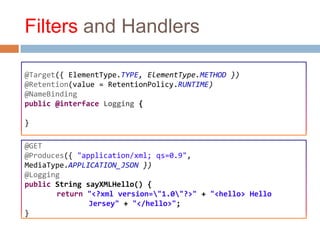 Filters and Handlers

@Target({ ElementType.TYPE, ElementType.METHOD })
@Retention(value = RetentionPolicy.RUNTIME)
@NameBinding
public @interface Logging {

}

@GET
@Produces({ "application/xml; qs=0.9",
MediaType.APPLICATION_JSON })
@Logging
public String sayXMLHello() {
       return "<?xml version="1.0"?>" + "<hello> Hello
               Jersey" + "</hello>";
}
 