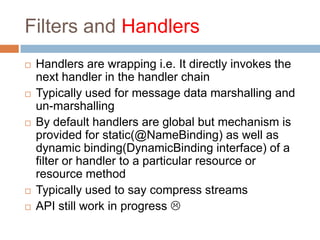 Filters and Handlers
   Handlers are wrapping i.e. It directly invokes the
    next handler in the handler chain
   Typically used for message data marshalling and
    un-marshalling
   By default handlers are global but mechanism is
    provided for static(@NameBinding) as well as
    dynamic binding(DynamicBinding interface) of a
    filter or handler to a particular resource or
    resource method
   Typically used to say compress streams
   API still work in progress 
 