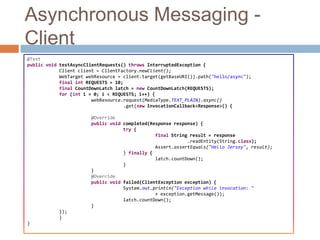 Asynchronous Messaging -
Client
@Test
public void testAsyncClientRequests() throws InterruptedException {
            Client client = ClientFactory.newClient();
            WebTarget webResource = client.target(getBaseURI()).path("hello/async");
            final int REQUESTS = 10;
            final CountDownLatch latch = new CountDownLatch(REQUESTS);
            for (int i = 0; i < REQUESTS; i++) {
                        webResource.request(MediaType.TEXT_PLAIN).async()
                                    .get(new InvocationCallback<Response>() {

                       @Override
                       public void completed(Response response) {
                                   try {
                                               final String result = response
                                                           .readEntity(String.class);
                                               Assert.assertEquals("Hello Jersey", result);
                                   } finally {
                                               latch.countDown();
                                   }
                       }
                       @Override
                       public void failed(ClientException exception) {
                                   System.out.println("Exception while invocation: "
                                               + exception.getMessage());
                                   latch.countDown();
                       }
           });
           }
}
 