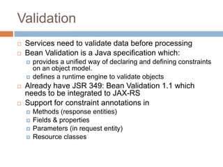 Validation
   Services need to validate data before processing
   Bean Validation is a Java specification which:
       provides a unified way of declaring and defining constraints
        on an object model.
       defines a runtime engine to validate objects
   Already have JSR 349: Bean Validation 1.1 which
    needs to be integrated to JAX-RS
   Support for constraint annotations in
       Methods (response entities)
       Fields & properties
       Parameters (in request entity)
       Resource classes
 