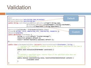 Validation
@POST                                                                        Default
@Consumes(MediaType.APPLICATION_FORM_URLENCODED)
@Produces(MediaType.APPLICATION_XML)
public String searchEmployee(@NotNull @FormParam("name") String name,
                        @OrderNumber @FormParam(“orderNumber") String orderNumber,
                        @FormParam(“department") String department) {

@Constraint(validatedBy = OrderNumberValidator.class)
@Target({ METHOD, FIELD, ANNOTATION_TYPE, CONSTRUCTOR, PARAMETER })
@Retention(RUNTIME)
                                                                                     Custom
public @interface OrderNumber {
            String message() default "{custom message}";
            Class<?>[] groups() default {};
            Class<? extends Payload>[] payload() default {};
}

public class OrderNumberValidator implements ConstraintValidator<OrderNumber, String> {
            /** Configure the constraint validator based on the elements specified at the time it
            was defined. */
            public void initialize(OrderNumber constraint) {
            ...
            }
            /** Validate a specified value. returns false if the specified value does not
            conform to the definition */
            public boolean isValid(String value, ConstraintValidatorContext context) {
                        //validate value
            }
}
 