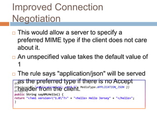 Improved Connection
Negotiation
  This would allow a server to specify a
   preferred MIME type if the client does not care
   about it.
 An unspecified value takes the default value of
   1
 The rule says "application/json" will be served

   as the preferred type if there is no Accept
 @GET
 @Produces({ "application/xml; qs=0.9", MediaType.APPLICATION_JSON })
   header from the client.
 @Logging
 public String sayXMLHello() {
 return "<?xml version="1.0"?>" + "<hello> Hello Jersey" + "</hello>";
 }
 