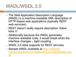 WADL/WSDL 2.0
   The Web Application Description Language
    (WADL) is a machine-readable XML description of
    HTTP-based web applications (typically REST
    web services).
   REST doesn’t really require description; follow
    links 
   Additionally because the WADL generates
    machine readable code, it would break when the
    interface changes – tight coupling
   WSDL 2.0 adds supports for REST services
   Sample WADL available at http://odata4j-
    sample.appspot.com/datastore.svc/application.wa
    dl
 
