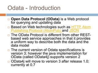 Odata - Introduction
   Open Data Protocol (OData) is a Web protocol
    for querying and updating data
   Based on Web technologies such as HTTP, Atom
    Publishing Protocol (AtomPub) and JSON
   The OData Protocol is different from other REST-
    based web service approaches in that it provides
    a uniform way to describe both the data and the
    data model
   The current version of Odata specifications is
    version 3; however the java implementation for
    OData (called OData4j) supports version 2
   OData4j will move to version 3 after release 1.0;
    currently at 0.7
 
