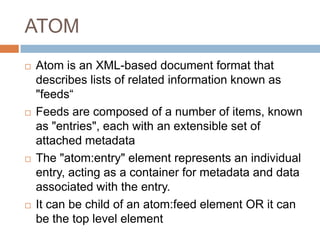 ATOM
   Atom is an XML-based document format that
    describes lists of related information known as
    "feeds“
   Feeds are composed of a number of items, known
    as "entries", each with an extensible set of
    attached metadata
   The "atom:entry" element represents an individual
    entry, acting as a container for metadata and data
    associated with the entry.
   It can be child of an atom:feed element OR it can
    be the top level element
 
