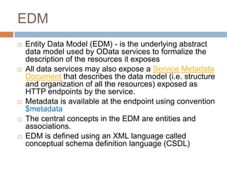 EDM
   Entity Data Model (EDM) - is the underlying abstract
    data model used by OData services to formalize the
    description of the resources it exposes
   All data services may also expose a Service Metadata
    Document that describes the data model (i.e. structure
    and organization of all the resources) exposed as
    HTTP endpoints by the service.
   Metadata is available at the endpoint using convention
    $metadata
   The central concepts in the EDM are entities and
    associations.
   EDM is defined using an XML language called
    conceptual schema definition language (CSDL)
 