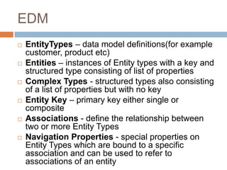 EDM
   EntityTypes – data model definitions(for example
    customer, product etc)
   Entities – instances of Entity types with a key and
    structured type consisting of list of properties
   Complex Types - structured types also consisting
    of a list of properties but with no key
   Entity Key – primary key either single or
    composite
   Associations - define the relationship between
    two or more Entity Types
   Navigation Properties - special properties on
    Entity Types which are bound to a specific
    association and can be used to refer to
    associations of an entity
 