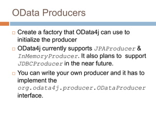 OData Producers
   Create a factory that OData4j can use to
    initialize the producer
   OData4j currently supports JPAProducer &
    InMemoryProducer. It also plans to support
    JDBCProducer in the near future.
   You can write your own producer and it has to
    implement the
    org.odata4j.producer.ODataProducer
    interface.
 