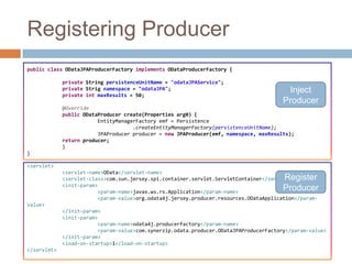 Registering Producer
public class ODataJPAProducerFactory implements ODataProducerFactory {

             private String persistenceUnitName = "odataJPAService";
             private Strig namespace = "odataJPA";
             private int maxResults = 50;
                                                                                         Inject
                                                                                        Producer
             @Override
             public ODataProducer create(Properties arg0) {
                         EntityManagerFactory emf = Persistence
                                     .createEntityManagerFactory(persistenceUnitName);
                         JPAProducer producer = new JPAProducer(emf, namespace, maxResults);
             return producer;
             }
}

<servlet>
             <servlet-name>OData</servlet-name>
                                                                                        Register
             <servlet-class>com.sun.jersey.spi.container.servlet.ServletContainer</servlet-class>
             <init-param>
                         <param-name>javax.ws.rs.Application</param-name>
                                                                                        Producer
                         <param-value>org.odata4j.jersey.producer.resources.ODataApplication</param-
value>
             </init-param>
             <init-param>
                         <param-name>odata4j.producerfactory</param-name>
                         <param-value>com.synerzip.odata.producer.ODataJPAProducerFactory</param-value>
             </init-param>
             <load-on-startup>1</load-on-startup>
</servlet>
 